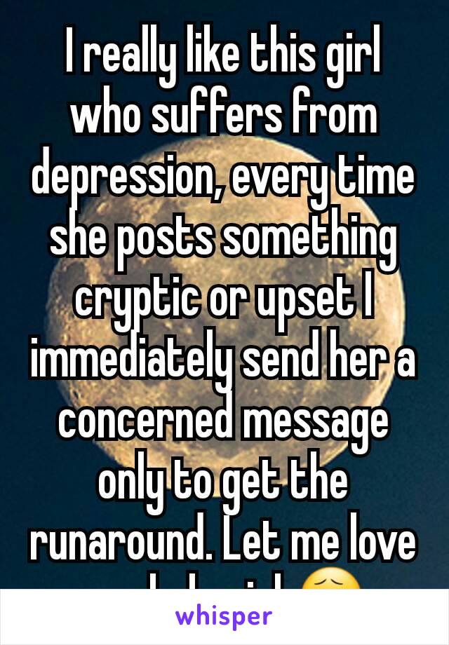 I really like this girl who suffers from depression, every time she posts something cryptic or upset I immediately send her a concerned message only to get the runaround. Let me love you babygirl.😧