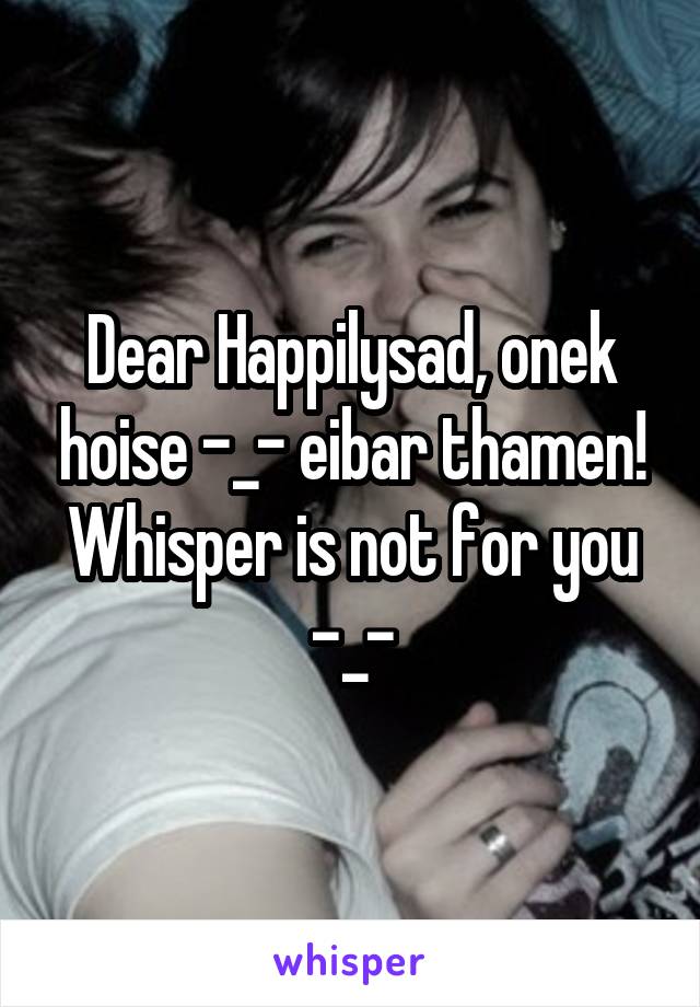 Dear Happilysad, onek hoise -_- eibar thamen! Whisper is not for you -_-