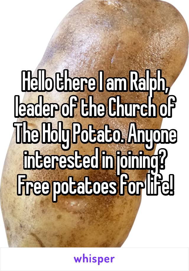 Hello there I am Ralph, leader of the Church of The Holy Potato. Anyone interested in joining? Free potatoes for life!