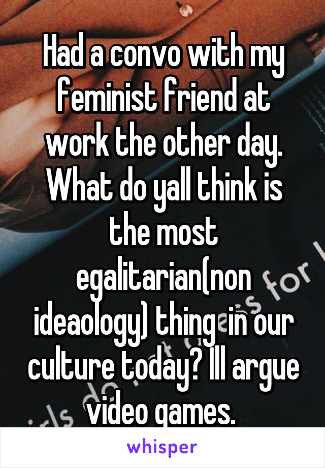 Had a convo with my feminist friend at work the other day. What do yall think is the most egalitarian(non ideaology) thing  in our culture today? Ill argue video games. 