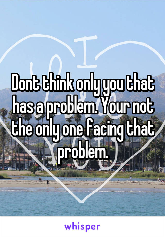 Dont think only you that has a problem. Your not the only one facing that problem.