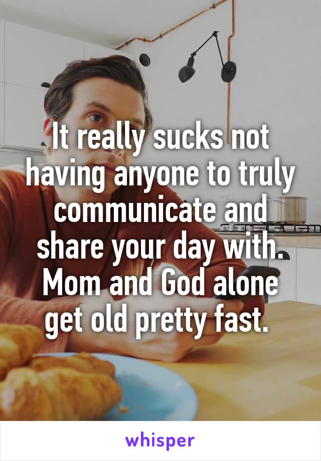 It really sucks not having anyone to truly communicate and share your day with. Mom and God alone get old pretty fast. 