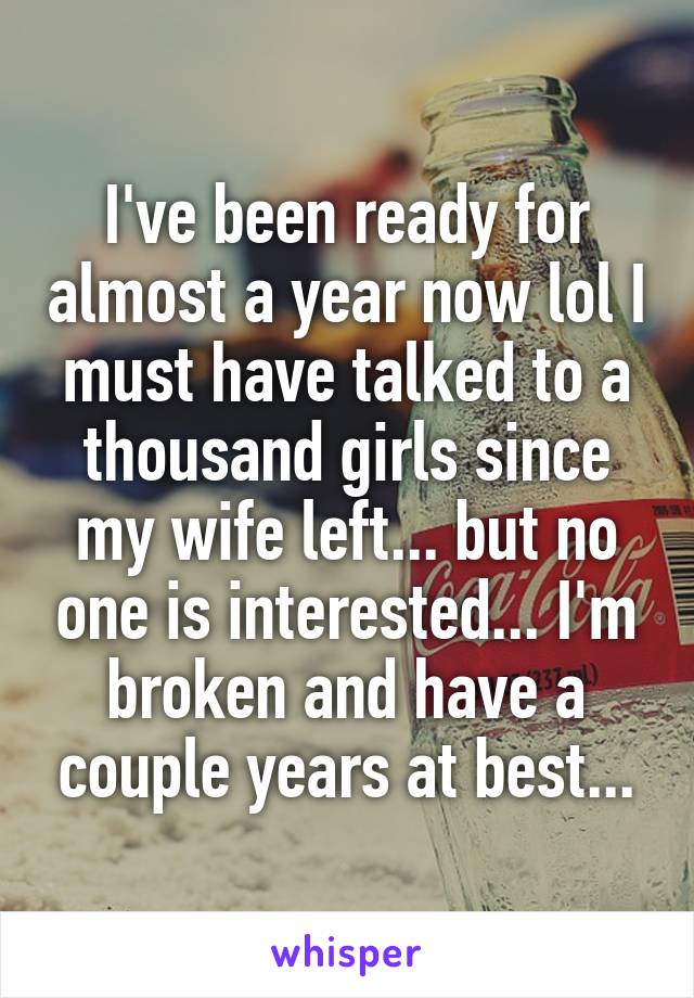 I've been ready for almost a year now lol I must have talked to a thousand girls since my wife left... but no one is interested... I'm broken and have a couple years at best...