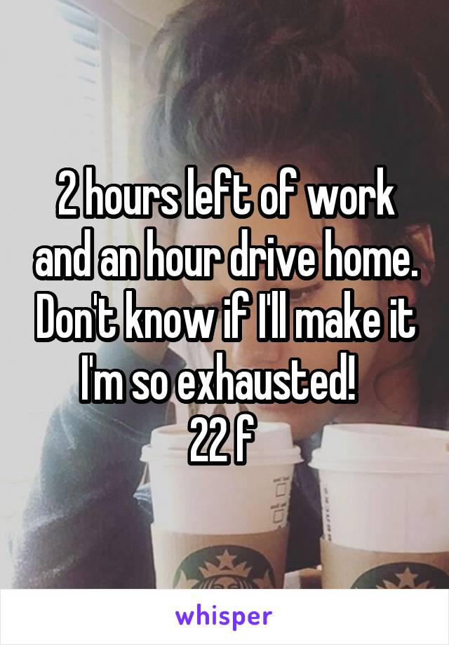 2 hours left of work and an hour drive home. Don't know if I'll make it I'm so exhausted!  
22 f 