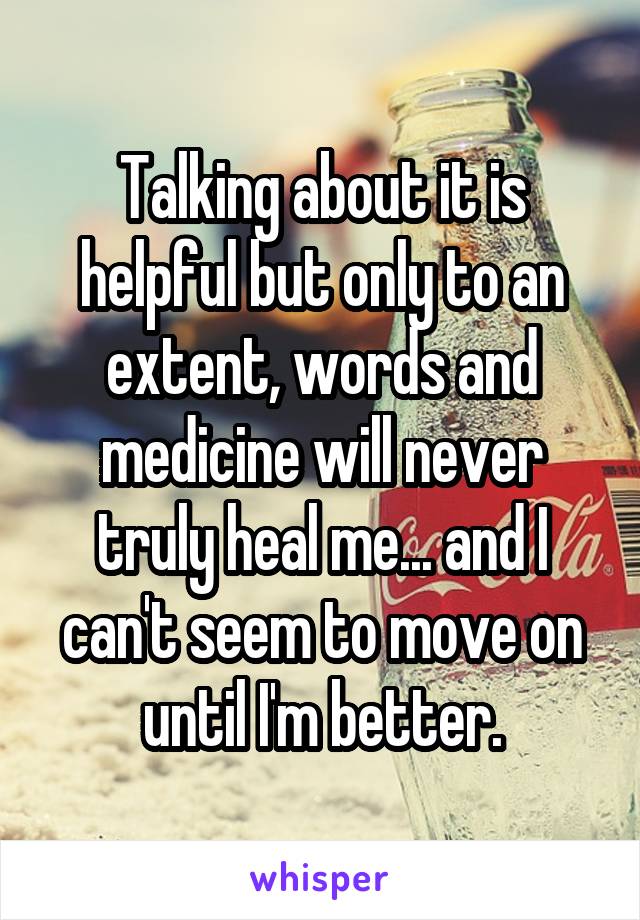 Talking about it is helpful but only to an extent, words and medicine will never truly heal me... and I can't seem to move on until I'm better.