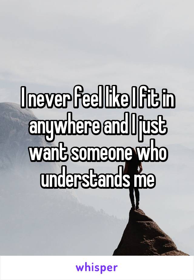 I never feel like I fit in anywhere and I just want someone who understands me