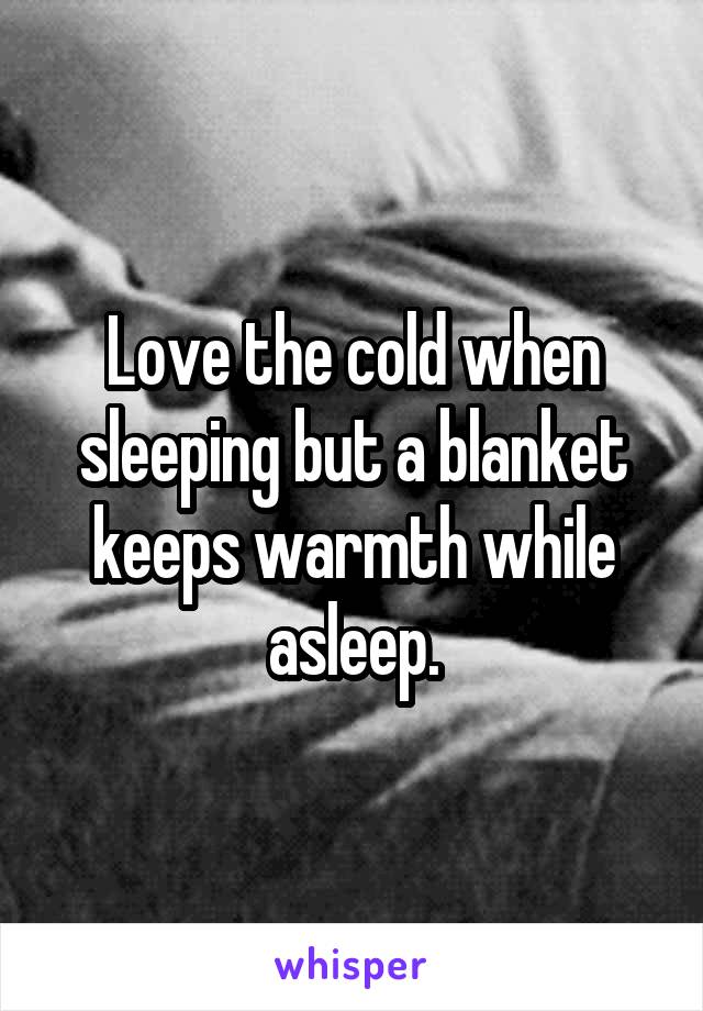 Love the cold when sleeping but a blanket keeps warmth while asleep.