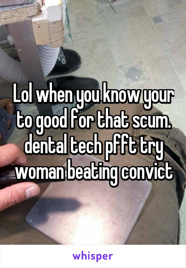 Lol when you know your to good for that scum. dental tech pfft try woman beating convict