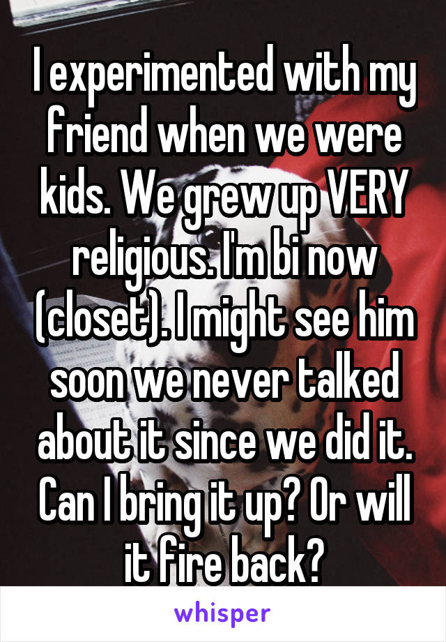 I experimented with my friend when we were kids. We grew up VERY religious. I'm bi now (closet). I might see him soon we never talked about it since we did it. Can I bring it up? Or will it fire back?