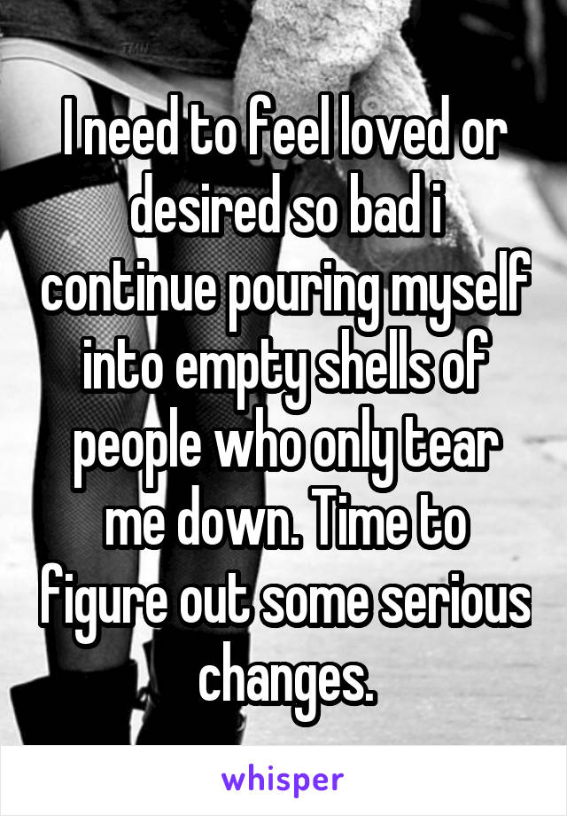 I need to feel loved or desired so bad i continue pouring myself into empty shells of people who only tear me down. Time to figure out some serious changes.