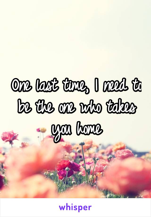 One last time, I need to be the one who takes you home