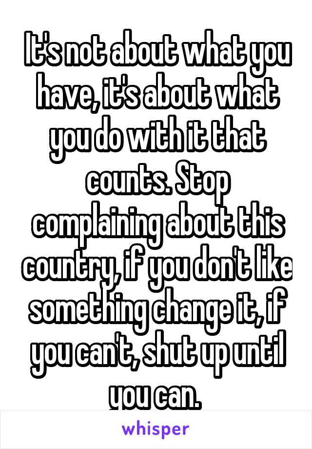 It's not about what you have, it's about what you do with it that counts. Stop complaining about this country, if you don't like something change it, if you can't, shut up until you can. 