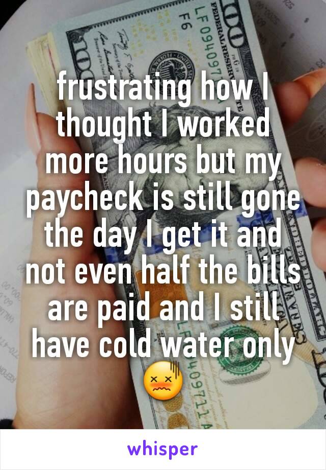 frustrating how I thought I worked more hours but my paycheck is still gone the day I get it and not even half the bills are paid and I still have cold water only 😖