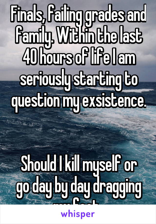 Finals, failing grades and family. Within the last 40 hours of life I am seriously starting to question my exsistence. 

Should I kill myself or go day by day dragging my feet. 