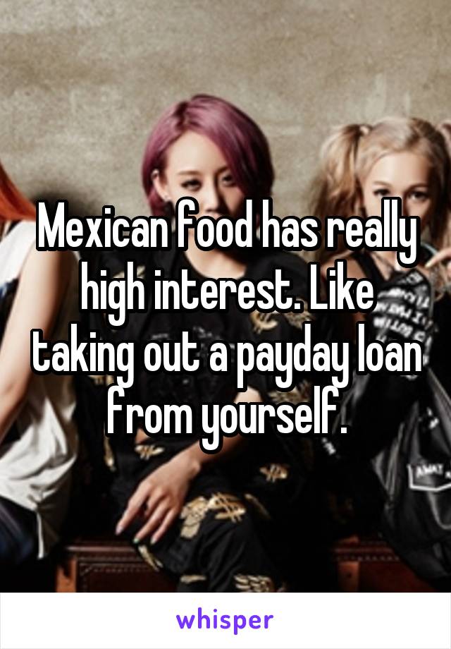 Mexican food has really high interest. Like taking out a payday loan from yourself.