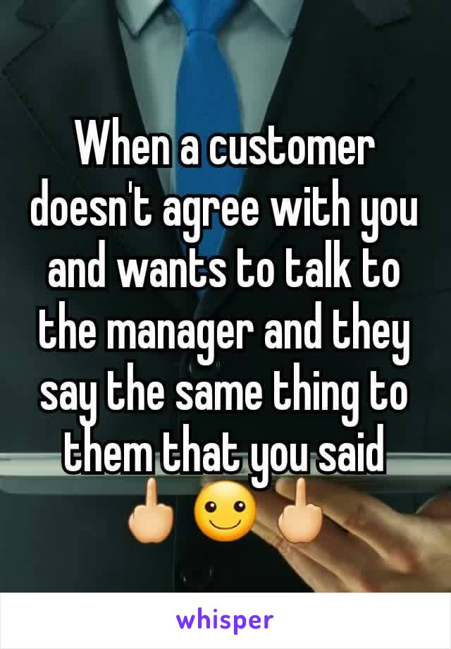 When a customer doesn't agree with you and wants to talk to the manager and they say the same thing to them that you said 🖕☺🖕