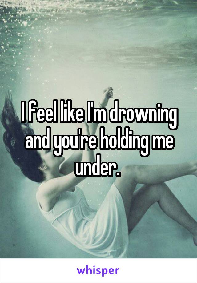 I feel like I'm drowning and you're holding me under. 