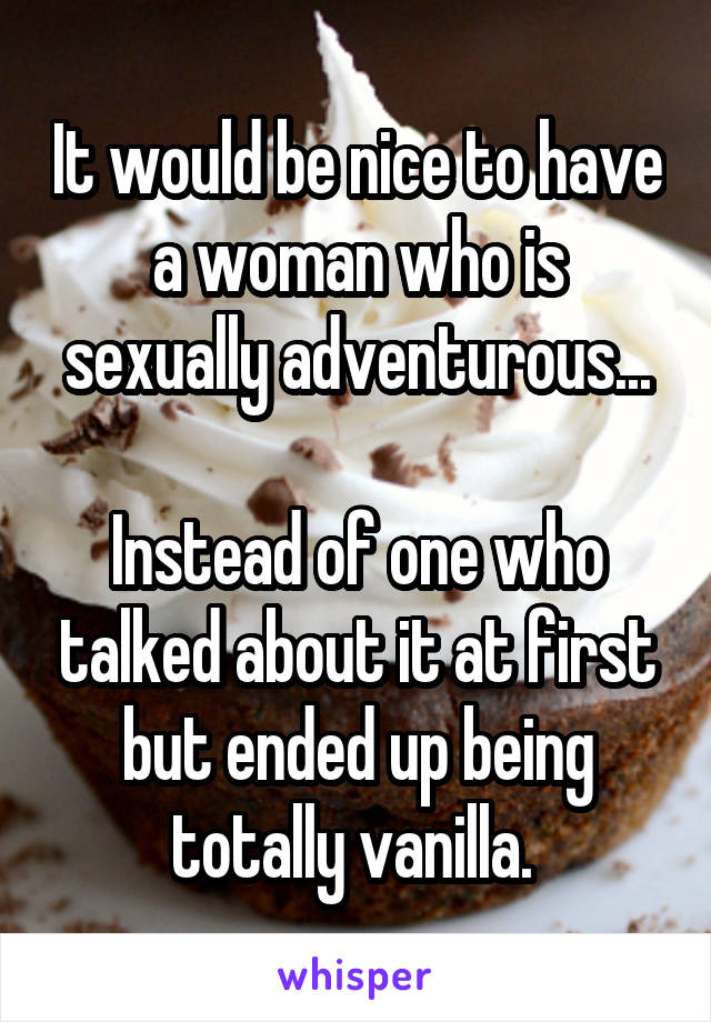 It would be nice to have a woman who is sexually adventurous...

Instead of one who talked about it at first but ended up being totally vanilla. 