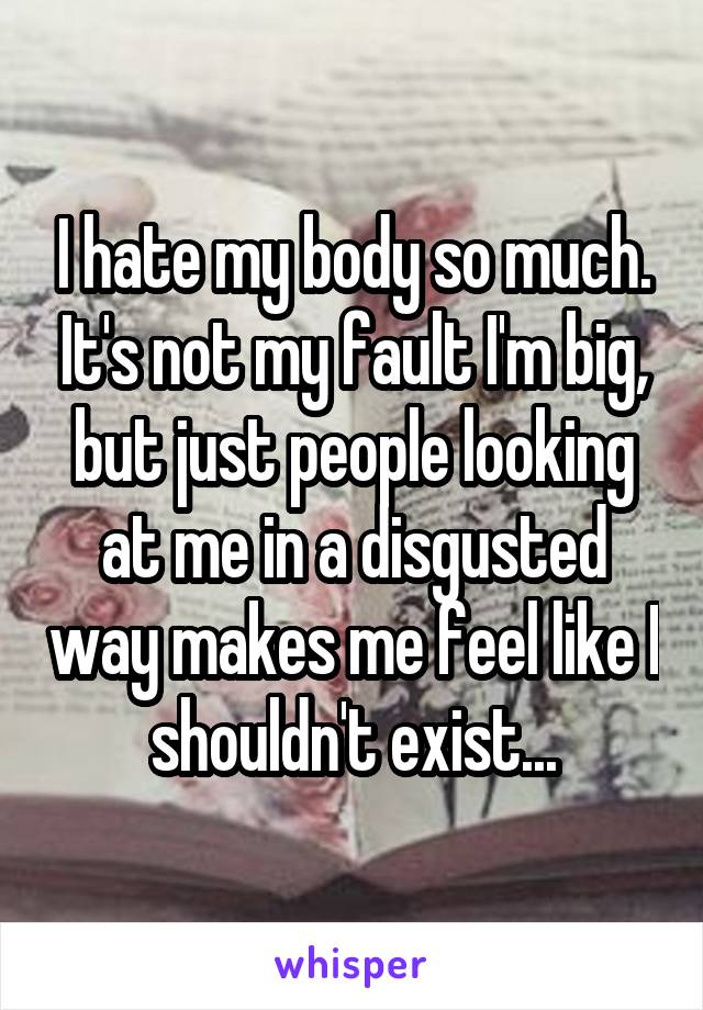 I hate my body so much. It's not my fault I'm big, but just people looking at me in a disgusted way makes me feel like I shouldn't exist...