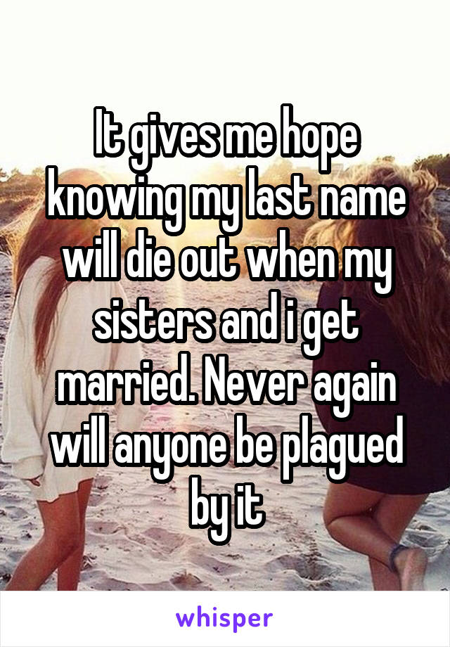 It gives me hope knowing my last name will die out when my sisters and i get married. Never again will anyone be plagued by it