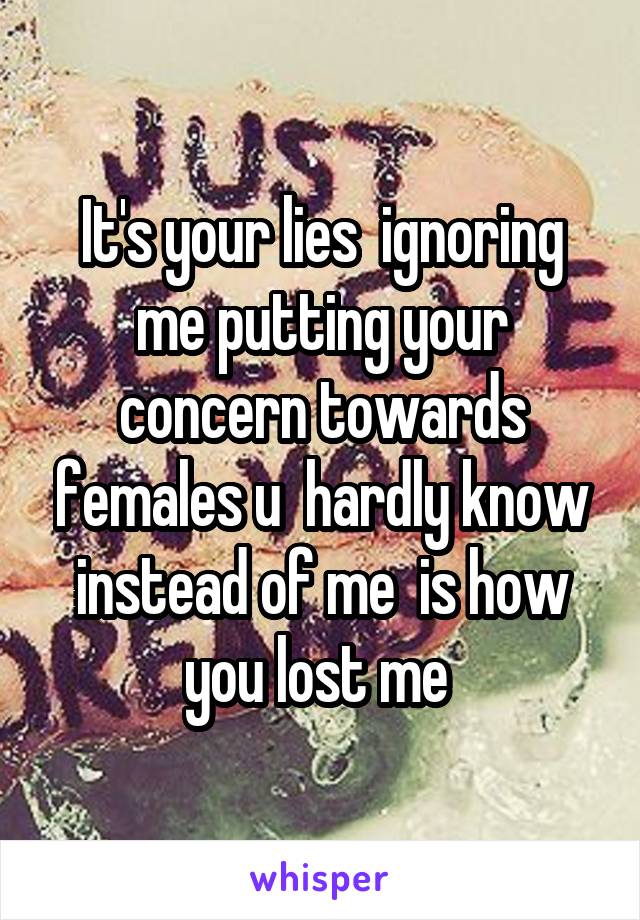 It's your lies  ignoring me putting your concern towards females u  hardly know instead of me  is how you lost me 