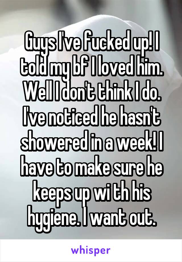 Guys I've fucked up! I told my bf I loved him. Well I don't think I do. I've noticed he hasn't showered in a week! I have to make sure he keeps up wi th his hygiene. I want out.