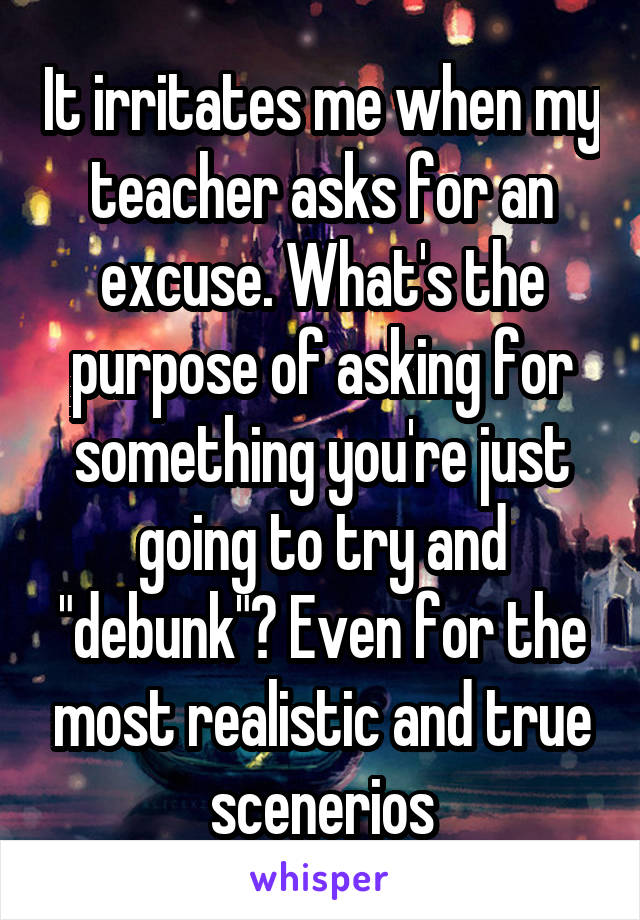 It irritates me when my teacher asks for an excuse. What's the purpose of asking for something you're just going to try and "debunk"? Even for the most realistic and true scenerios