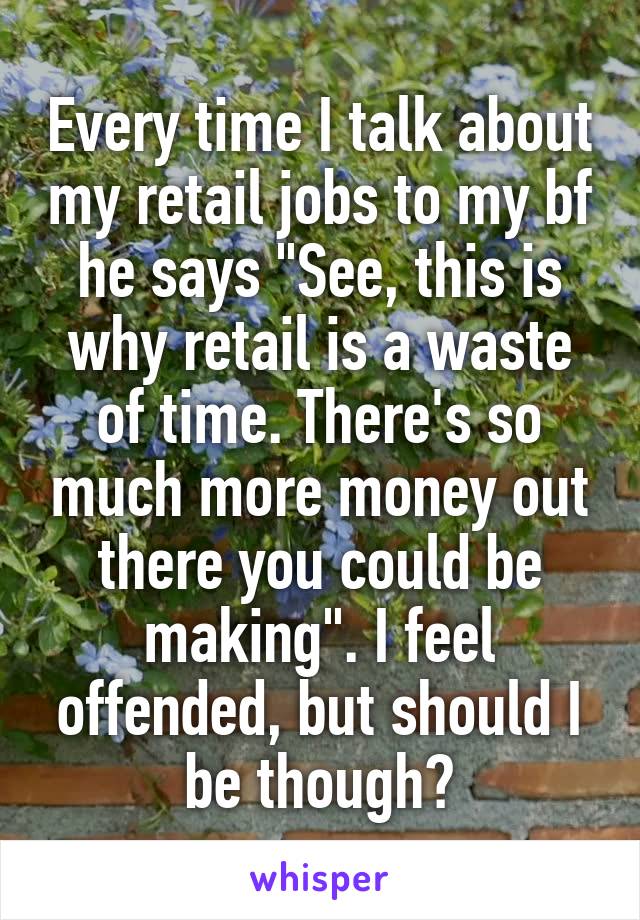 Every time I talk about my retail jobs to my bf he says "See, this is why retail is a waste of time. There's so much more money out there you could be making". I feel offended, but should I be though?