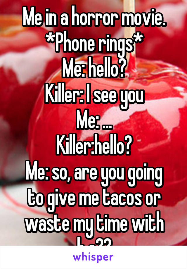 Me in a horror movie.
*Phone rings*
Me: hello?
Killer: I see you
Me: ...
Killer:hello?
Me: so, are you going to give me tacos or waste my time with b.s??