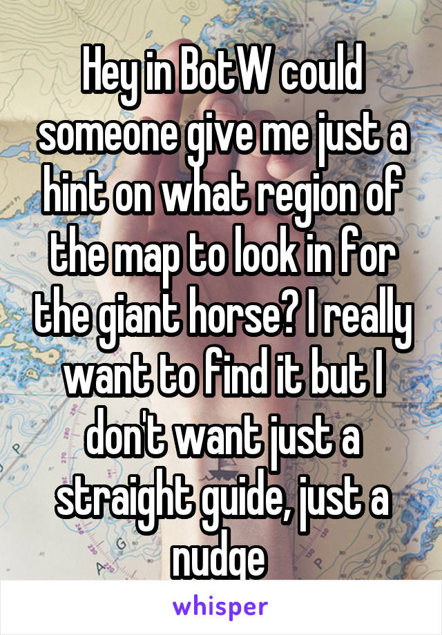 Hey in BotW could someone give me just a hint on what region of the map to look in for the giant horse? I really want to find it but I don't want just a straight guide, just a nudge 