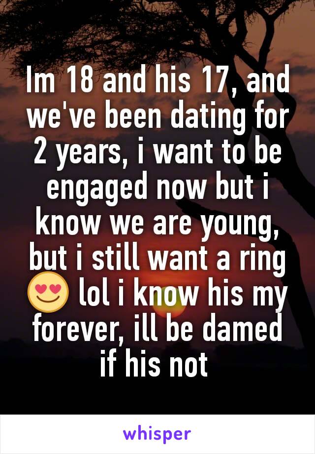 Im 18 and his 17, and we've been dating for 2 years, i want to be engaged now but i know we are young, but i still want a ring 😍 lol i know his my forever, ill be damed if his not 