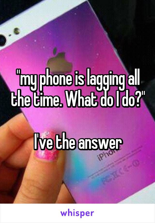 "my phone is lagging all the time. What do I do?" 
I've the answer