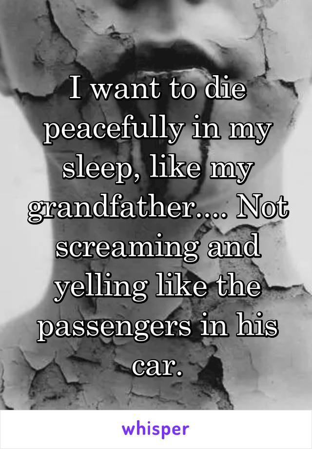 I want to die peacefully in my sleep, like my grandfather.... Not screaming and yelling like the passengers in his car.