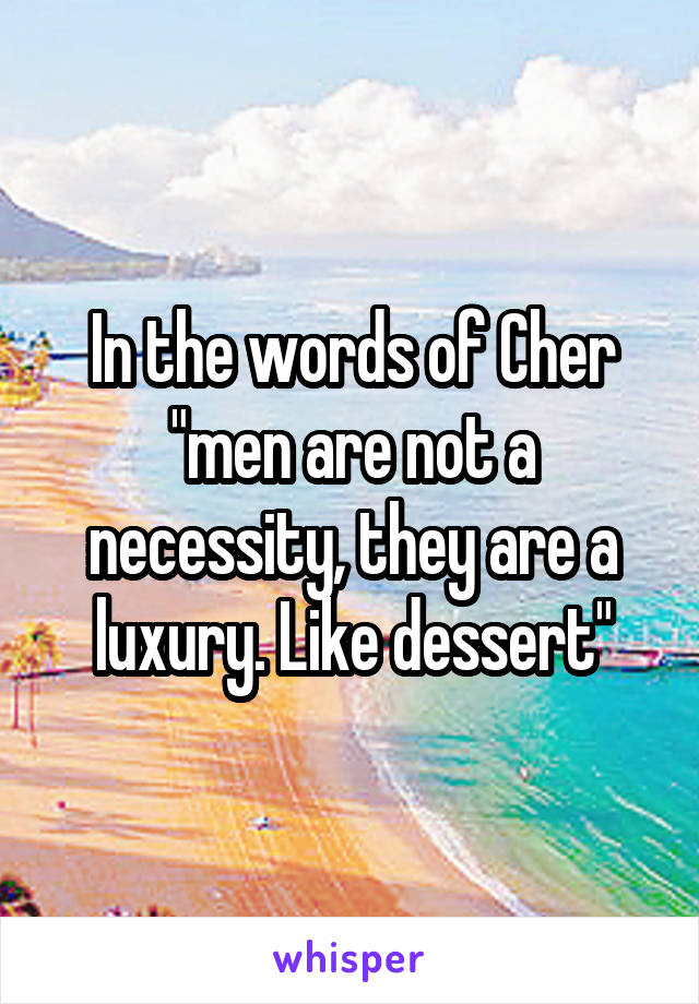 In the words of Cher "men are not a necessity, they are a luxury. Like dessert"