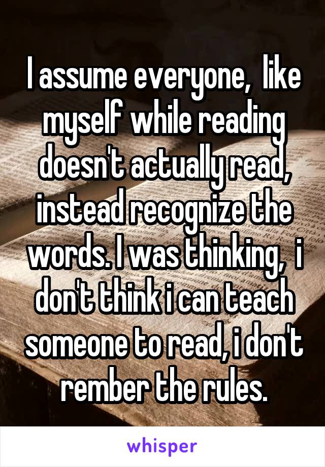 I assume everyone,  like myself while reading doesn't actually read, instead recognize the words. I was thinking,  i don't think i can teach someone to read, i don't rember the rules.