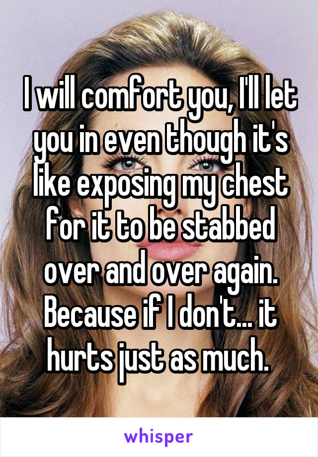 I will comfort you, I'll let you in even though it's like exposing my chest for it to be stabbed over and over again. Because if I don't... it hurts just as much. 