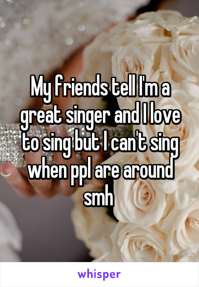 My friends tell I'm a great singer and I love to sing but I can't sing when ppl are around smh 