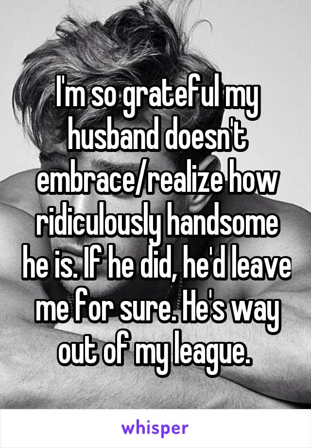 I'm so grateful my husband doesn't embrace/realize how ridiculously handsome he is. If he did, he'd leave me for sure. He's way out of my league. 