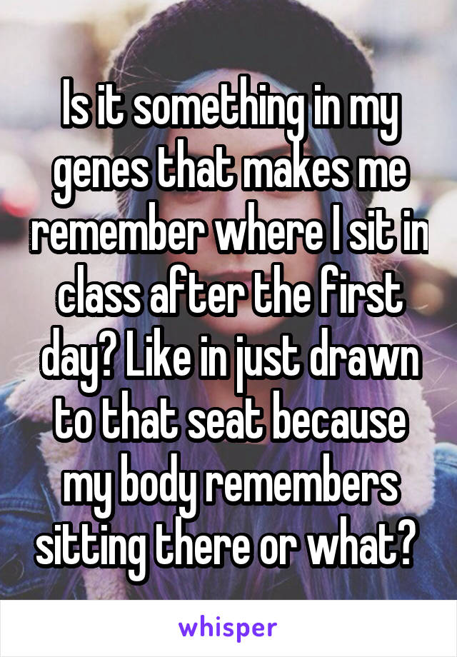 Is it something in my genes that makes me remember where I sit in class after the first day? Like in just drawn to that seat because my body remembers sitting there or what? 