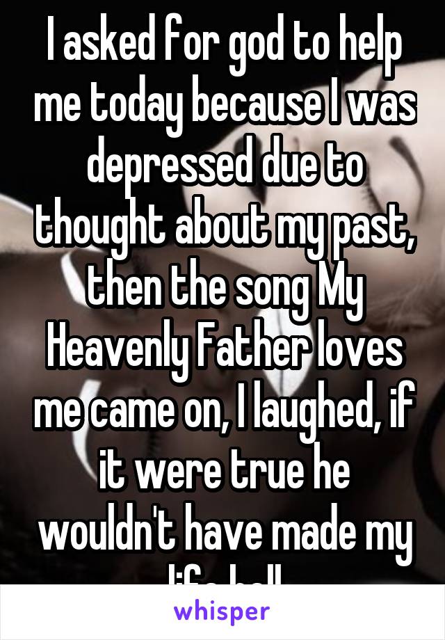 I asked for god to help me today because I was depressed due to thought about my past, then the song My Heavenly Father loves me came on, I laughed, if it were true he wouldn't have made my life hell