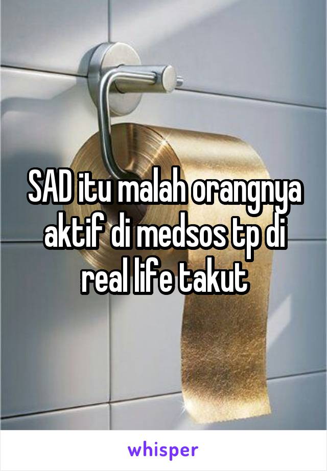 SAD itu malah orangnya aktif di medsos tp di real life takut