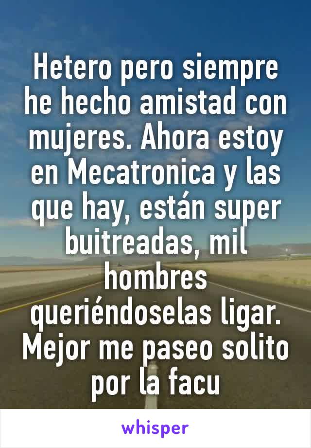 Hetero pero siempre he hecho amistad con mujeres. Ahora estoy en Mecatronica y las que hay, están super  buitreadas, mil hombres queriéndoselas ligar. Mejor me paseo solito por la facu