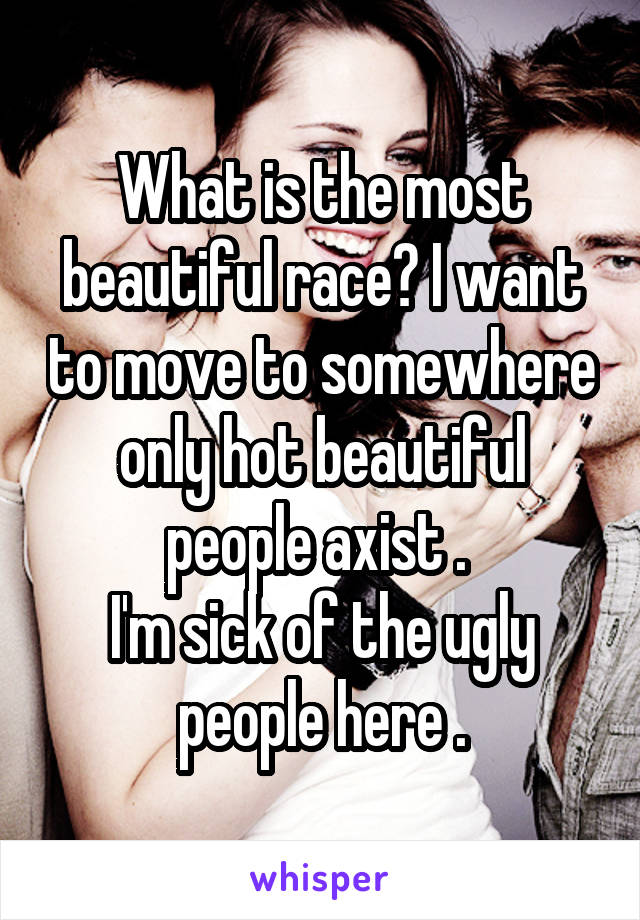 What is the most beautiful race? I want to move to somewhere only hot beautiful people axist . 
I'm sick of the ugly people here .