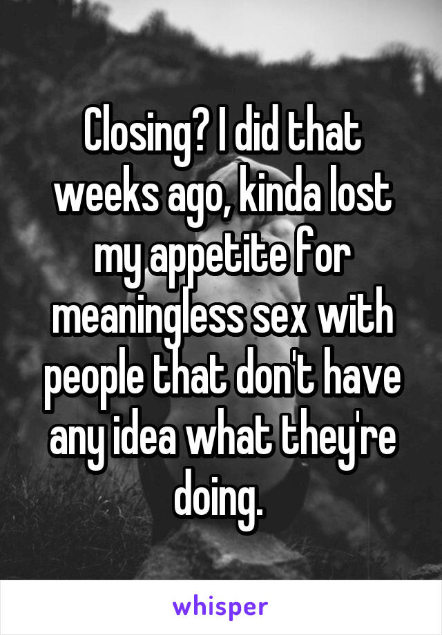 Closing? I did that weeks ago, kinda lost my appetite for meaningless sex with people that don't have any idea what they're doing. 