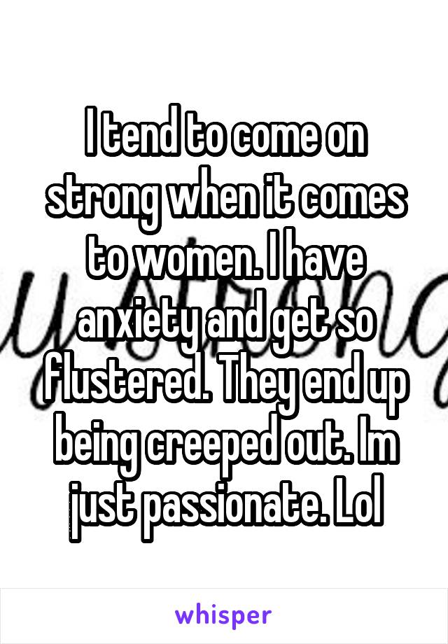 I tend to come on strong when it comes to women. I have anxiety and get so flustered. They end up being creeped out. Im just passionate. Lol