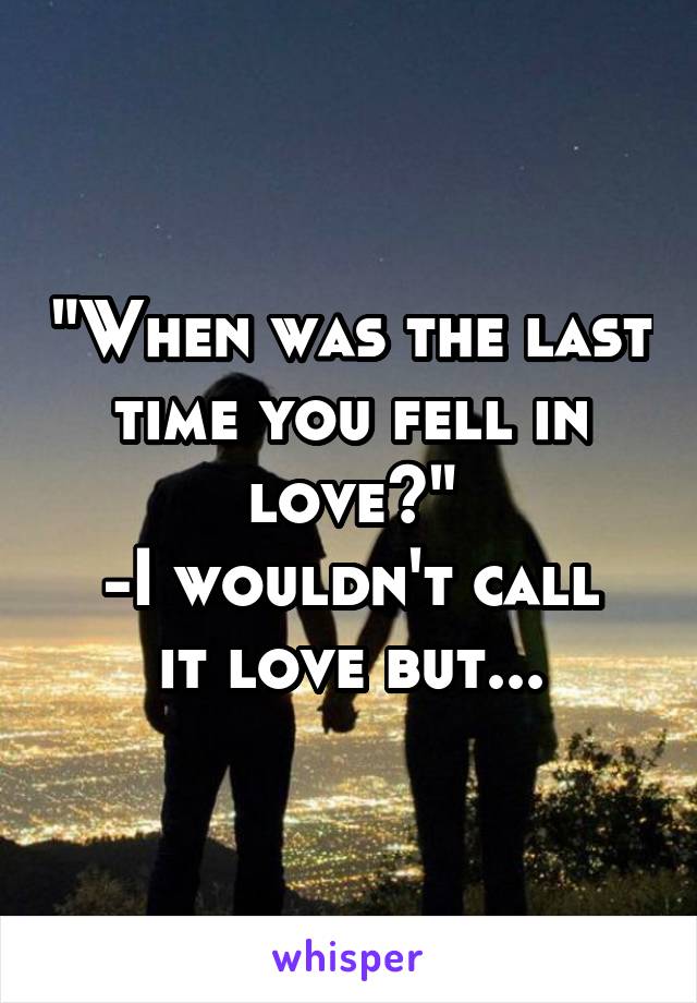 "When was the last time you fell in love?"
-I wouldn't call it love but...