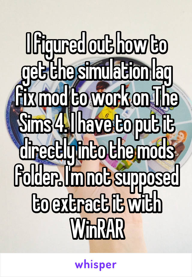 I figured out how to get the simulation lag fix mod to work on The Sims 4. I have to put it directly into the mods folder. I'm not supposed to extract it with WinRAR