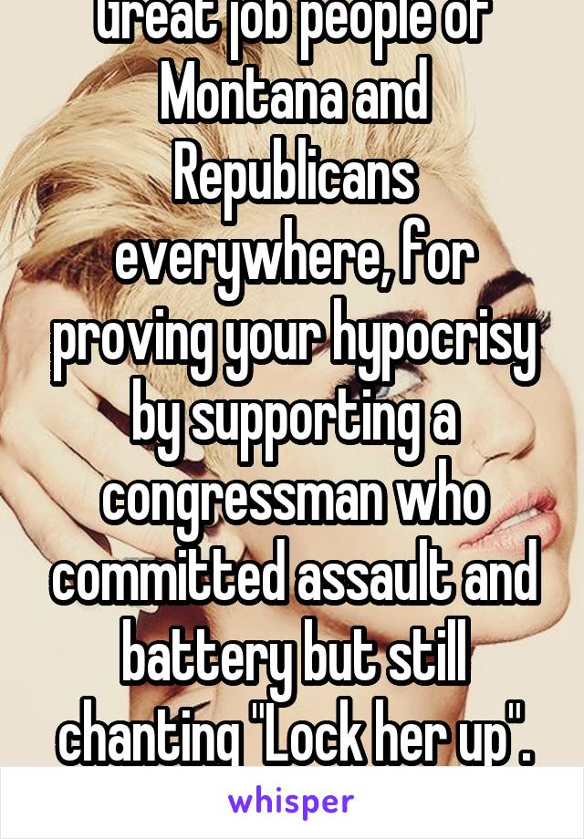 Great job people of Montana and Republicans everywhere, for proving your hypocrisy by supporting a congressman who committed assault and battery but still chanting "Lock her up". Fucking idiots