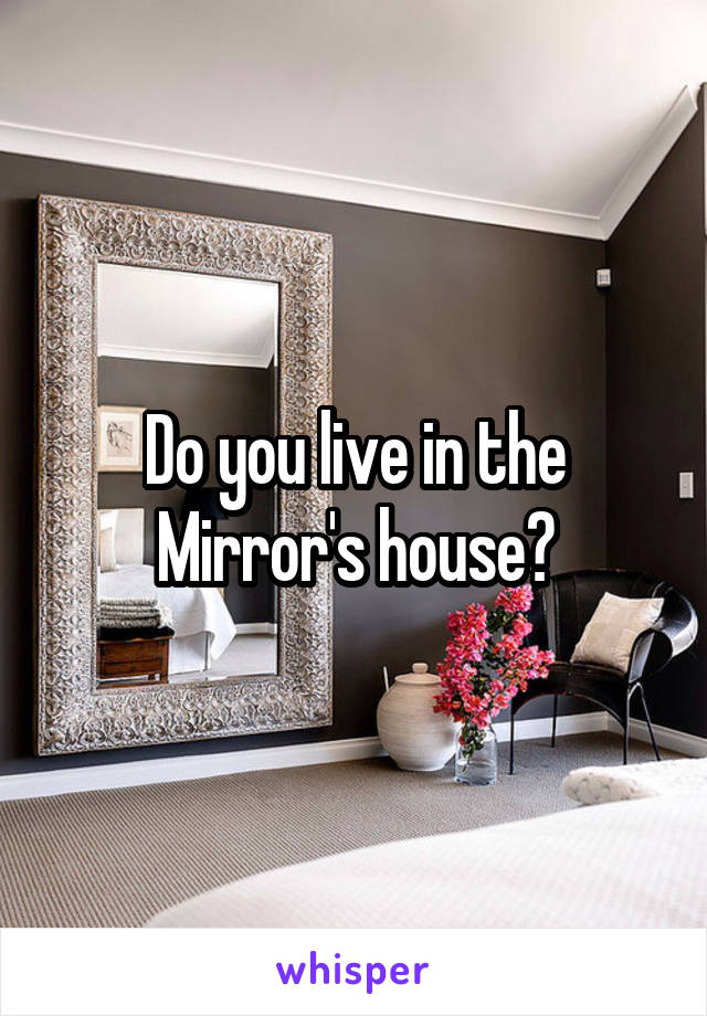 Do you live in the Mirror's house?