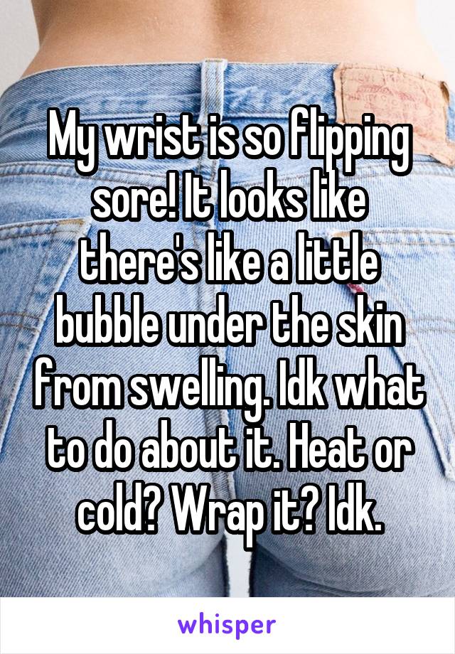 My wrist is so flipping sore! It looks like there's like a little bubble under the skin from swelling. Idk what to do about it. Heat or cold? Wrap it? Idk.